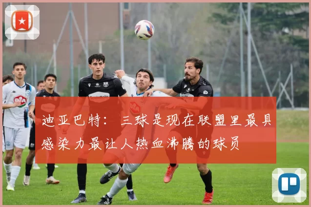 迪亚巴特：三球是现在联盟里最具感染力最让人热血沸腾的球员