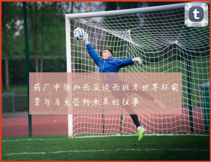 药厂中场加西亚谈西班牙世界杯前景与马竞签约未果的往事