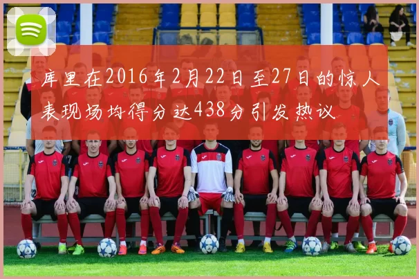 库里在2016年2月22日至27日的惊人表现场均得分达438分引发热议