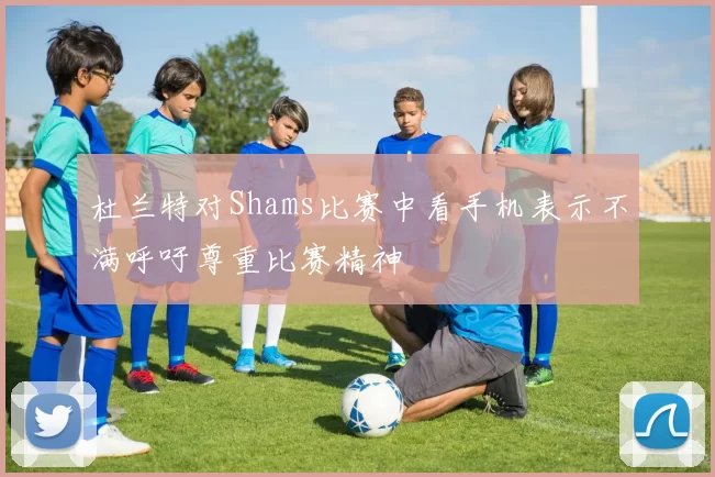 杜兰特对Shams比赛中看手机表示不满呼吁尊重比赛精神