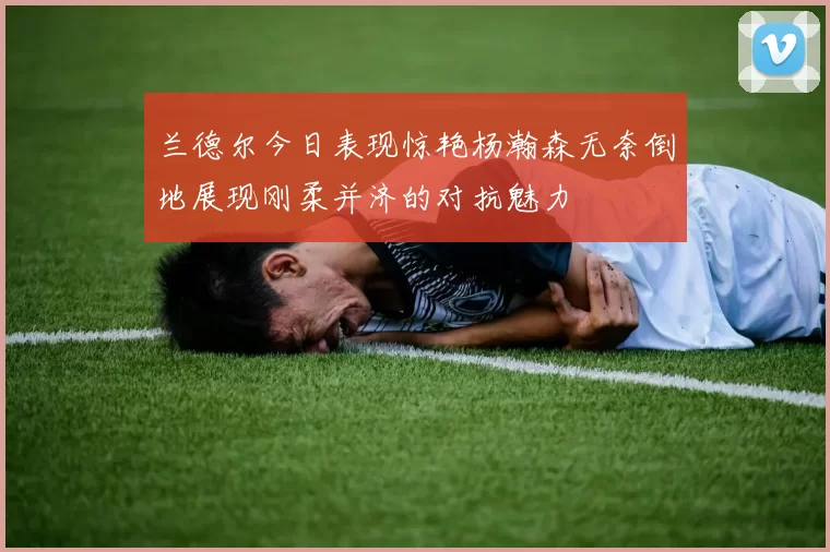 兰德尔今日表现惊艳杨瀚森无奈倒地展现刚柔并济的对抗魅力