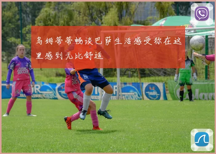 乌姆蒂蒂畅谈巴萨生活感受称在这里感到无比舒适