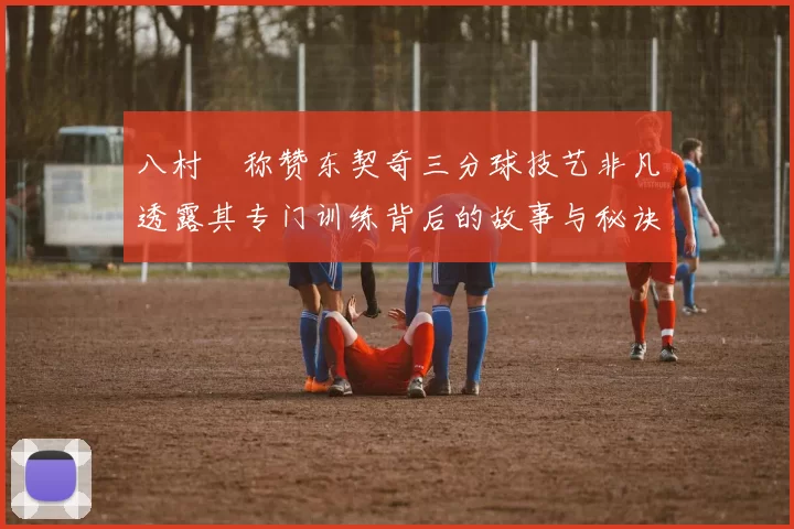 八村塁称赞东契奇三分球技艺非凡透露其专门训练背后的故事与秘诀