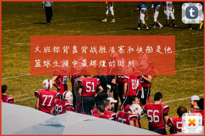文班称背靠背战胜活塞和快船是他篮球生涯中最辉煌的时刻