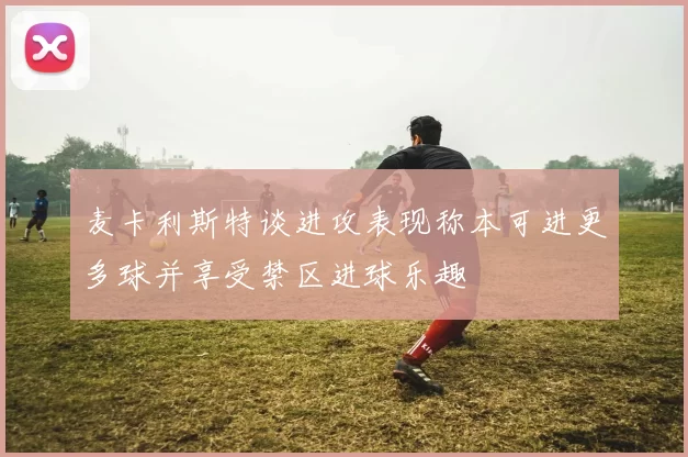 麦卡利斯特谈进攻表现称本可进更多球并享受禁区进球乐趣