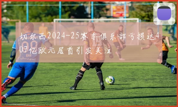 切尔西2024-25赛季俱乐部亏损达407亿欧元居首引发关注