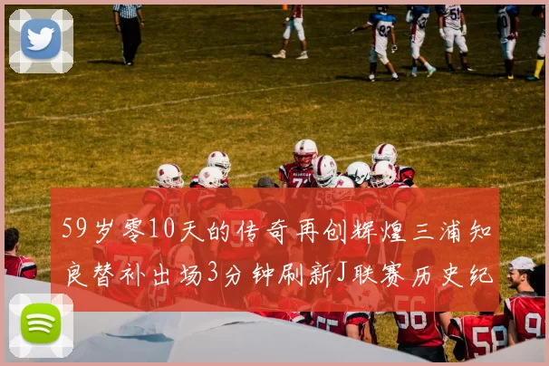 59岁零10天的传奇再创辉煌三浦知良替补出场3分钟刷新J联赛历史纪录