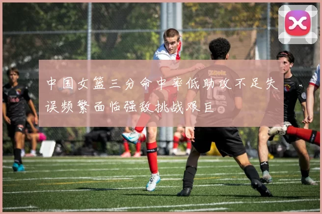 中国女篮三分命中率低助攻不足失误频繁面临强敌挑战艰巨