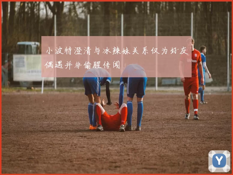 小波特澄清与冰辣妹关系仅为好友偶遇并非偷腥传闻
