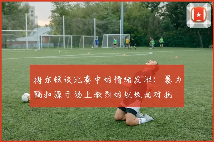 梅尔顿谈比赛中的情绪发泄：暴力隔扣源于场上激烈的垃圾话对抗