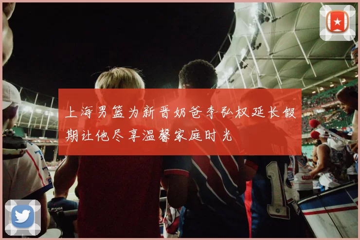 上海男篮为新晋奶爸李弘权延长假期让他尽享温馨家庭时光