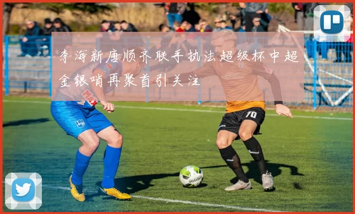 李海新唐顺齐联手执法超级杯中超金银哨再聚首引关注