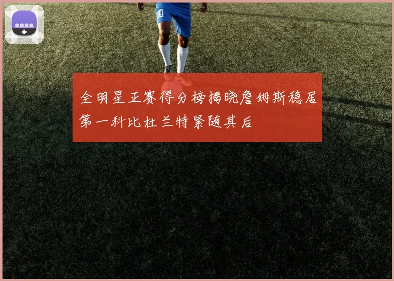 全明星正赛得分榜揭晓詹姆斯稳居第一科比杜兰特紧随其后