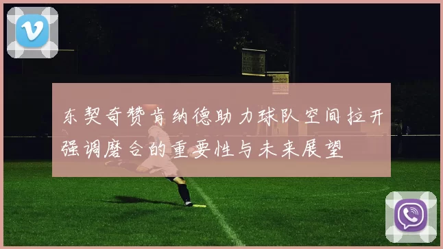 东契奇赞肯纳德助力球队空间拉开强调磨合的重要性与未来展望