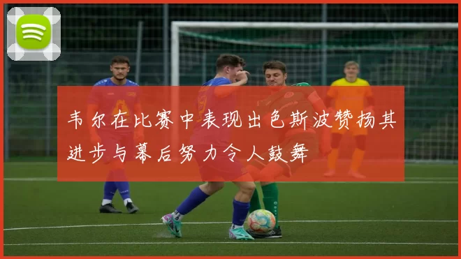 韦尔在比赛中表现出色斯波赞扬其进步与幕后努力令人鼓舞