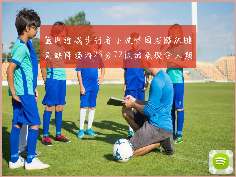 篮网迎战步行者小波特因右膝肌腱炎缺阵场均25分72板的表现令人期待